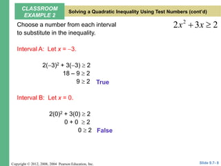 Copyright © 2012, 2008, 2004 Pearson Education, Inc.
Choose a number from each interval
to substitute in the inequality.
Interval A: Let x = 3.
2(3)2 + 3(3)  2
18 – 9  2
9  2
Interval B: Let x = 0.
2(0)2 + 3(0)  2
0 + 0  2
0  2
2
2 3 2
x x
 
False
True
Slide 9.7- 8
CLASSROOM
EXAMPLE 2
Solving a Quadratic Inequality Using Test Numbers (cont’d)
 