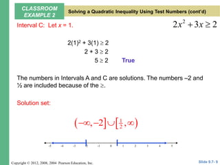 Copyright © 2012, 2008, 2004 Pearson Education, Inc.
Interval C: Let x = 1.
2(1)2 + 3(1)  2
2 + 3  2
5  2
The numbers in Intervals A and C are solutions. The numbers –2 and
½ are included because of the .
Solution set:
2
2 3 2
x x
 
True
   
1
2
, 2 ,
   
5
-4 -2 0 2 4
-5 -1 3
-3
-5 1
] [
Slide 9.7- 9
CLASSROOM
EXAMPLE 2
Solving a Quadratic Inequality Using Test Numbers (cont’d)
 
