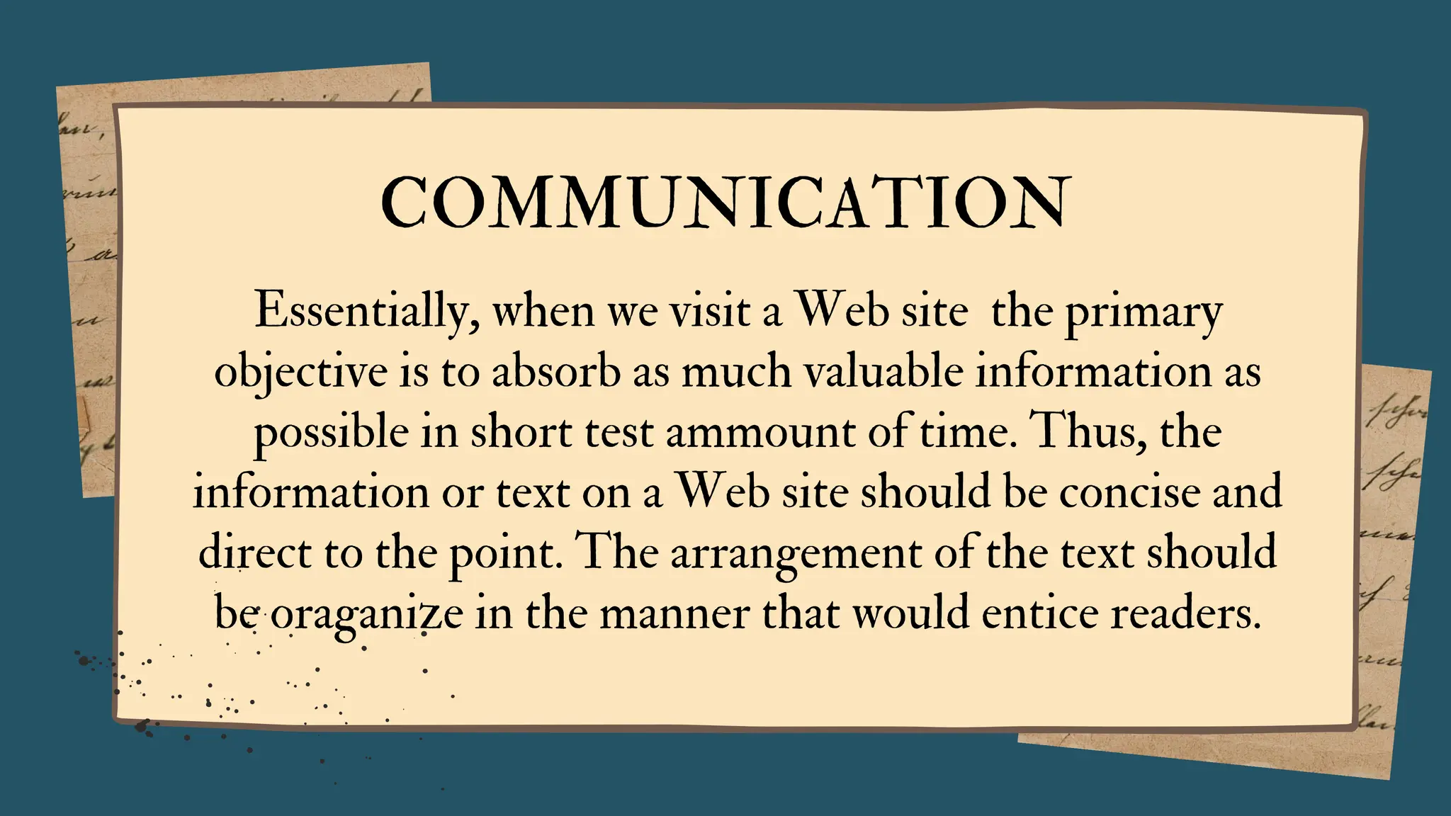 COMMUNICATION
Essentially, when we visit a Web site the primary
objective is to absorb as much valuable information as
possible in short test ammount of time. Thus, the
information or text on a Web site should be concise and
direct to the point. The arrangement of the text should
be oraganize in the manner that would entice readers.
 