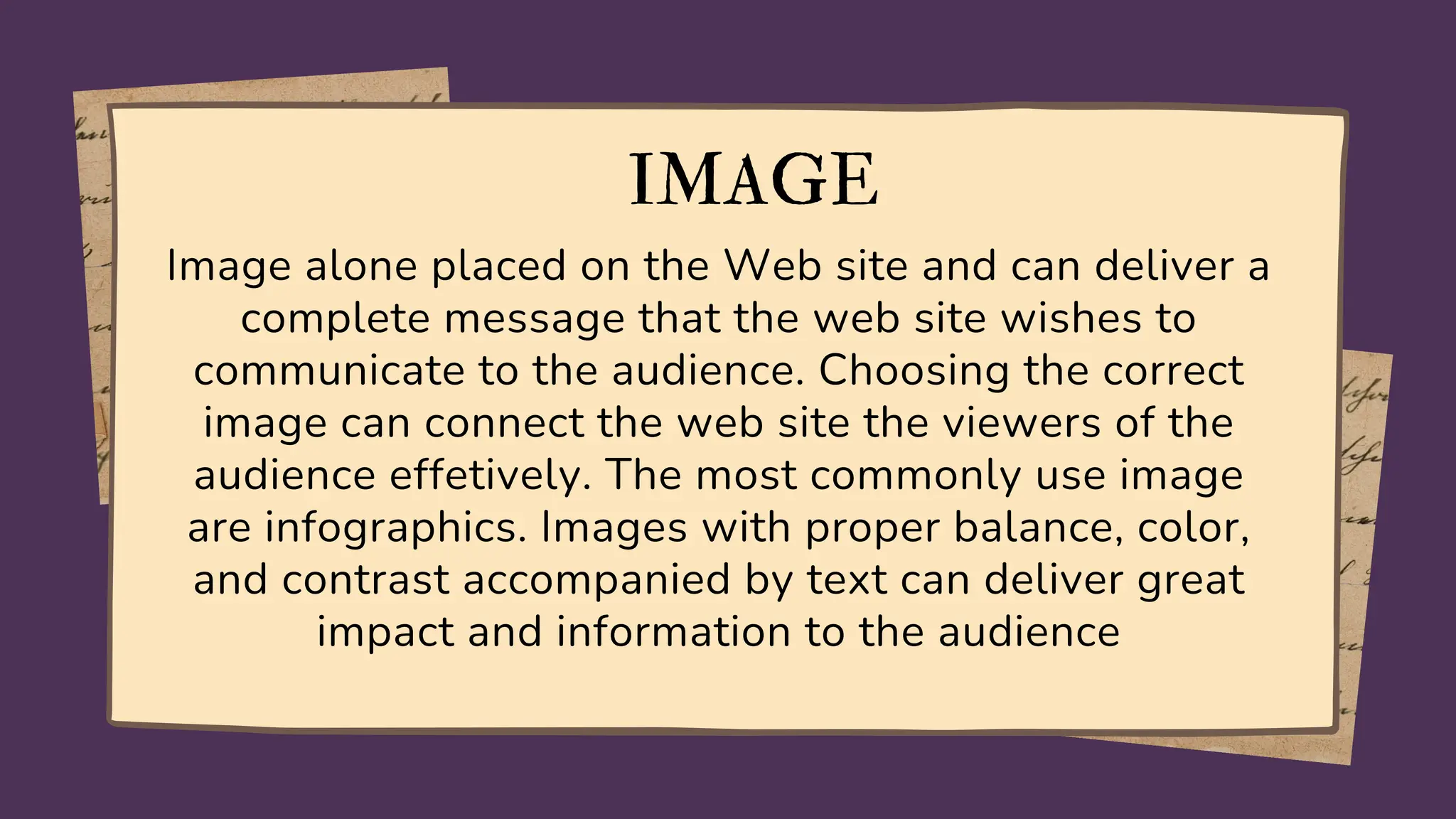 IMAGE
Image alone placed on the Web site and can deliver a
complete message that the web site wishes to
communicate to the audience. Choosing the correct
image can connect the web site the viewers of the
audience effetively. The most commonly use image
are infographics. Images with proper balance, color,
and contrast accompanied by text can deliver great
impact and information to the audience
 