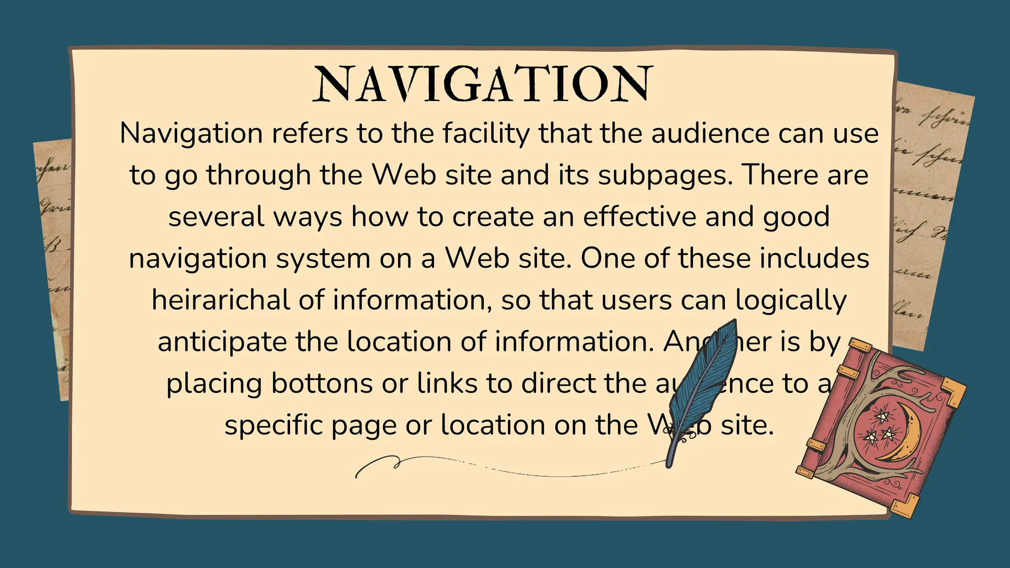 Navigation refers to the facility that the audience can use
to go through the Web site and its subpages. There are
several ways how to create an effective and good
navigation system on a Web site. One of these includes
heirarichal of information, so that users can logically
anticipate the location of information. Another is by
placing bottons or links to direct the audience to a
specific page or location on the Web site.
NAVIGATION
 