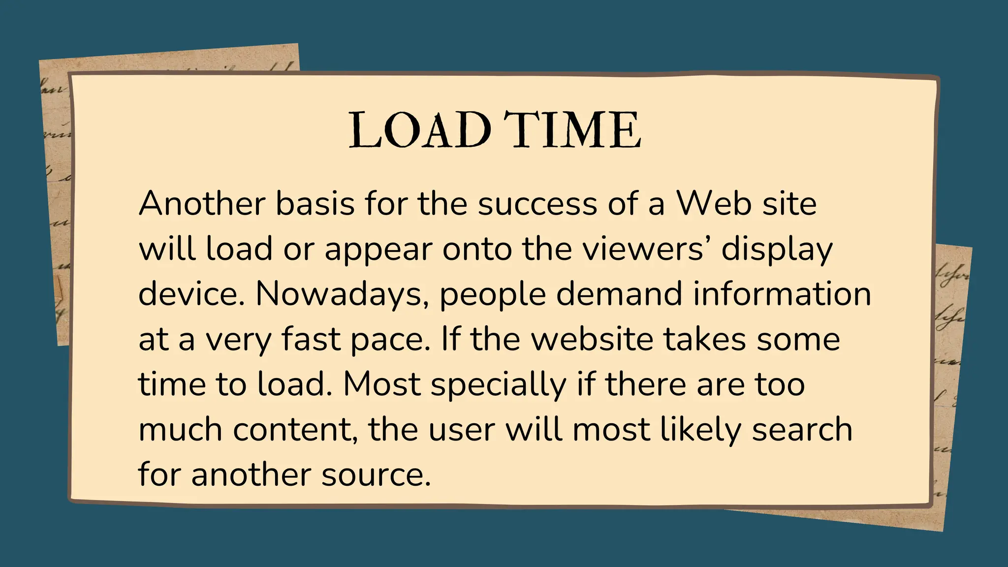 LOAD TIME
Another basis for the success of a Web site
will load or appear onto the viewers’ display
device. Nowadays, people demand information
at a very fast pace. If the website takes some
time to load. Most specially if there are too
much content, the user will most likely search
for another source.
 