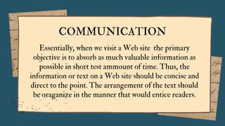 COMMUNICATION
Essentially, when we visit a Web site the primary
objective is to absorb as much valuable information as
possible in short test ammount of time. Thus, the
information or text on a Web site should be concise and
direct to the point. The arrangement of the text should
be oraganize in the manner that would entice readers.
 