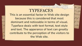 This is an essential factor in Web site design
because this is considered that most
dominant and noticeable in terms of visual.
Typeface deals with text format, text style
and text. The apperance of text can greatly
contribute to the perception of the visitors to
the Web site.
TYPEFACES
 