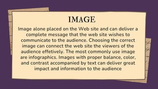 IMAGE
Image alone placed on the Web site and can deliver a
complete message that the web site wishes to
communicate to the audience. Choosing the correct
image can connect the web site the viewers of the
audience effetively. The most commonly use image
are infographics. Images with proper balance, color,
and contrast accompanied by text can deliver great
impact and information to the audience
 