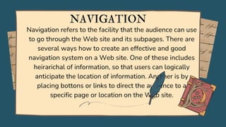 Navigation refers to the facility that the audience can use
to go through the Web site and its subpages. There are
several ways how to create an effective and good
navigation system on a Web site. One of these includes
heirarichal of information, so that users can logically
anticipate the location of information. Another is by
placing bottons or links to direct the audience to a
specific page or location on the Web site.
NAVIGATION
 