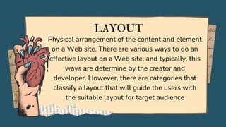 LAYOUT
Physical arrangement of the content and element
on a Web site. There are various ways to do an
effective layout on a Web site, and typically, this
ways are determine by the creator and
developer. However, there are categories that
classify a layout that will guide the users with
the suitable layout for target audience
 