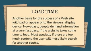 LOAD TIME
Another basis for the success of a Web site
will load or appear onto the viewers’ display
device. Nowadays, people demand information
at a very fast pace. If the website takes some
time to load. Most specially if there are too
much content, the user will most likely search
for another source.
 