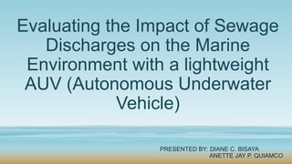 Evaluating the Impact of Sewage
Discharges on the Marine
Environment with a lightweight
AUV (Autonomous Underwater
Vehicle)
PRESENTED BY: DIANE C. BISAYA
ANETTE JAY P. QUIAMCO
 