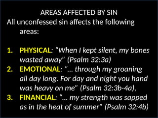 AREAS AFFECTED BY SIN
All unconfessed sin affects the following
areas:
1. PHYSICAL: “When I kept silent, my bones
wasted away” (Psalm 32:3a)
2. EMOTIONAL: “… through my groaning
all day long. For day and night you hand
was heavy on me” (Psalm 32:3b-4a),
3. FINANCIAL: “… my strength was sapped
as in the heat of summer” (Psalm 32:4b)
 