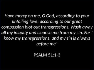 Have mercy on me, O God, according to your
unfailing love; according to our great
compassion blot out transgressions. Wash away
all my iniquity and cleanse me from my sin. For I
know my transgressions, and my sin is always
before me”
PSALM 51:1-3
 