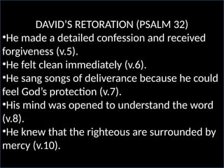 DAVID’S RETORATION (PSALM 32)
•He made a detailed confession and received
forgiveness (v.5).
•He felt clean immediately (v.6).
•He sang songs of deliverance because he could
feel God’s protection (v.7).
•His mind was opened to understand the word
(v.8).
•He knew that the righteous are surrounded by
mercy (v.10).
 