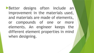 Better designs often include an
improvement in the materials used,
and materials are made of elements,
or compounds of one or more
elements. An engineer keeps the
different element properties in mind
when designing.
 