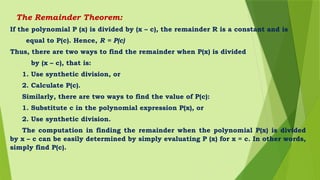 The Remainder Theorem:
If the polynomial P (x) is divided by (x – c), the remainder R is a constant and is
equal to P(c). Hence, R = P(c)
Thus, there are two ways to find the remainder when P(x) is divided
by (x – c), that is:
1. Use synthetic division, or
2. Calculate P(c).
Similarly, there are two ways to find the value of P(c):
1. Substitute c in the polynomial expression P(x), or
2. Use synthetic division.
The computation in finding the remainder when the polynomial P(x) is divided
by x – c can be easily determined by simply evaluating P (x) for x = c. In other words,
simply find P(c).
 