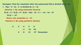 Examples: Find the remainder when the polynomial P(x) is divided by (x – c):
1. P(x) = 2 + 5x – 5 is divided by ( x + 2).
Solution 1: By using remainder theorem
P(-2) = 2 + 5(-2) – 5 = 2(-8) – 4(4) – 10 – 5 = – 16 – 16 – 15
P(-2) = – 47
Hence, the remainder is – 47.
Solution 2: By using synthetic division
-2 2 -4 5 -5
-4 16 -42
2 -8 21 -47 Remainder
 