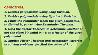 OBJECTIVES:
1. Divides polynomials using Long Division.
2. Divides polynomials using Synthetic Division.
3. Finds the remainder when the given polynomial
is divided by (x – c) using Remainder Theorem.
4. Uses the Factor Theorem to determine whether or
not the given binomial (x – c) is a factor of the given
polynomial.
5. Applies Factor Theorem and Remainder Theorem
in solving problems. (ie. find the value of k...)
 