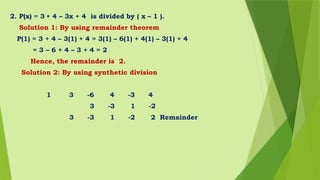 2. P(x) = 3 + 4 – 3x + 4 is divided by ( x – 1 ).
Solution 1: By using remainder theorem
P(1) = 3 + 4 – 3(1) + 4 = 3(1) – 6(1) + 4(1) – 3(1) + 4
= 3 – 6 + 4 – 3 + 4 = 2
Hence, the remainder is 2.
Solution 2: By using synthetic division
1 3 -6 4 -3 4
3 -3 1 -2
3 -3 1 -2 2 Remainder
 