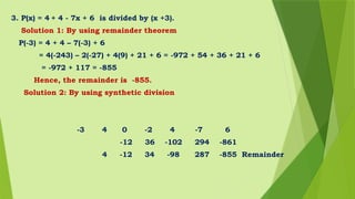 3. P(x) = 4 + 4 - 7x + 6 is divided by (x +3).
Solution 1: By using remainder theorem
P(-3) = 4 + 4 – 7(-3) + 6
= 4(-243) – 2(-27) + 4(9) + 21 + 6 = -972 + 54 + 36 + 21 + 6
= -972 + 117 = -855
Hence, the remainder is -855.
Solution 2: By using synthetic division
-3 4 0 -2 4 -7 6
-12 36 -102 294 -861
4 -12 34 -98 287 -855 Remainder
 