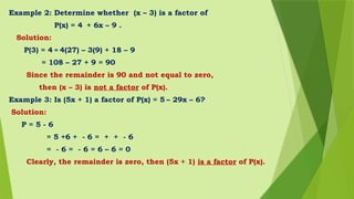 Example 2: Determine whether (x – 3) is a factor of
P(x) = 4 + 6x – 9 .
Solution:
P(3) = 4 = 4(27) – 3(9) + 18 – 9
= 108 – 27 + 9 = 90
Since the remainder is 90 and not equal to zero,
then (x – 3) is not a factor of P(x).
Example 3: Is (5x + 1) a factor of P(x) = 5 – 29x – 6?
Solution:
P = 5 - 6
= 5 +6 + - 6 = + + - 6
= - 6 = - 6 = 6 – 6 = 0
Clearly, the remainder is zero, then (5x + 1) is a factor of P(x).
 