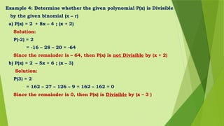 Example 4: Determine whether the given polynomial P(x) is Divisible
by the given binomial (x – r)
a) P(x) = 2 + 8x – 4 ; (x + 2)
Solution:
P(-2) = 2
= -16 – 28 – 20 = -64
Since the remainder is – 64, then P(x) is not Divisible by (x + 2)
b) P(x) = 2 – 5x + 6 ; (x – 3)
Solution:
P(3) = 2
= 162 – 27 – 126 – 9 = 162 – 162 = 0
Since the remainder is 0, then P(x) is Divisible by (x – 3 )
 