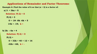 Applications of Remainder and Factor Theorems:
Example 6: Find the value of k so that (x + 2) is a factor of:
a) 3 + 3kx + 5
Solution: P(-2) = 0
P(-2) = 3
0 = -24 -8k -6k + 5
14k = -19; k =
b) 2k – 6x + 4
Solution: P(-2) = 0
P(-2) =
0 = 32k + 40 + 12 + 16
-32k = 68; k = -
 
