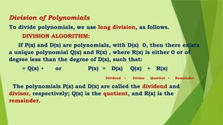 Division of Polynomials
To divide polynomials, we use long division, as follows.
DIVISION ALGORITHM:
If P(x) and D(x) are polynomials, with D(x) 0, then there exists
a unique polynomial Q(x) and R(x) , where R(x) is either 0 or of
degree less than the degree of D(x), such that:
= Q(x) + or P(x) = D(x) Q(x) + R(x)
Dividend = Divisor Quotient + Remainder
The polynomials P(x) and D(x) are called the dividend and
divisor, respectively; Q(x) is the quotient, and R(x) is the
remainder.
 