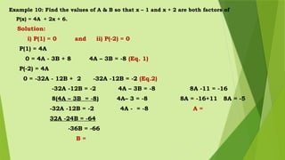 Example 10: Find the values of A & B so that x – 1 and x + 2 are both factors of
P(x) = 4A + 2x + 6.
Solution:
i) P(1) = 0 and ii) P(-2) = 0
P(1) = 4A
0 = 4A - 3B + 8 4A – 3B = -8 (Eq. 1)
P(-2) = 4A
0 = -32A - 12B + 2 -32A -12B = -2 (Eq.2)
-32A -12B = -2 4A – 3B = -8 8A -11 = -16
8(4A – 3B = -8) 4A– 3 = -8 8A = -16+11 8A = -5
-32A -12B = -2 4A - = -8 A =
32A -24B = -64
-36B = -66
B =
 