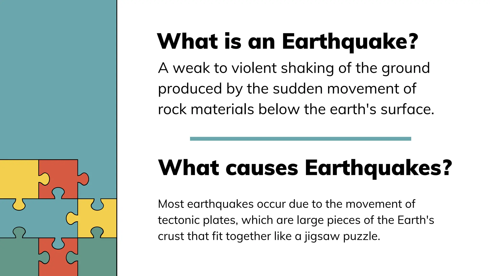 What is an Earthquake?
A weak to violent shaking of the ground
produced by the sudden movement of
rock materials below the earth's surface.
What causes Earthquakes?
Most earthquakes occur due to the movement of
tectonic plates, which are large pieces of the Earth's
crust that fit together like a jigsaw puzzle.
 