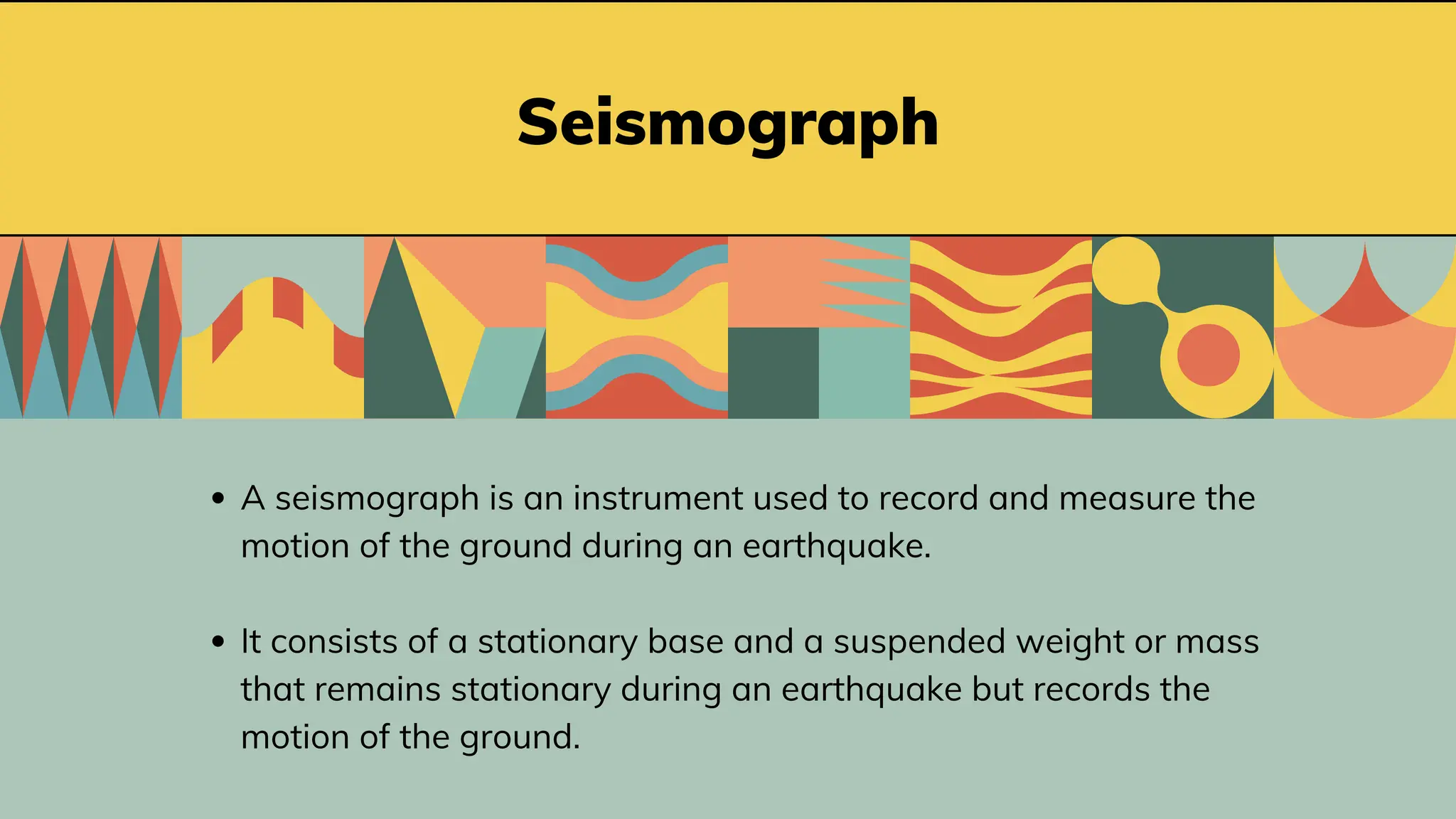 Seismograph
A seismograph is an instrument used to record and measure the
motion of the ground during an earthquake.
It consists of a stationary base and a suspended weight or mass
that remains stationary during an earthquake but records the
motion of the ground.
 