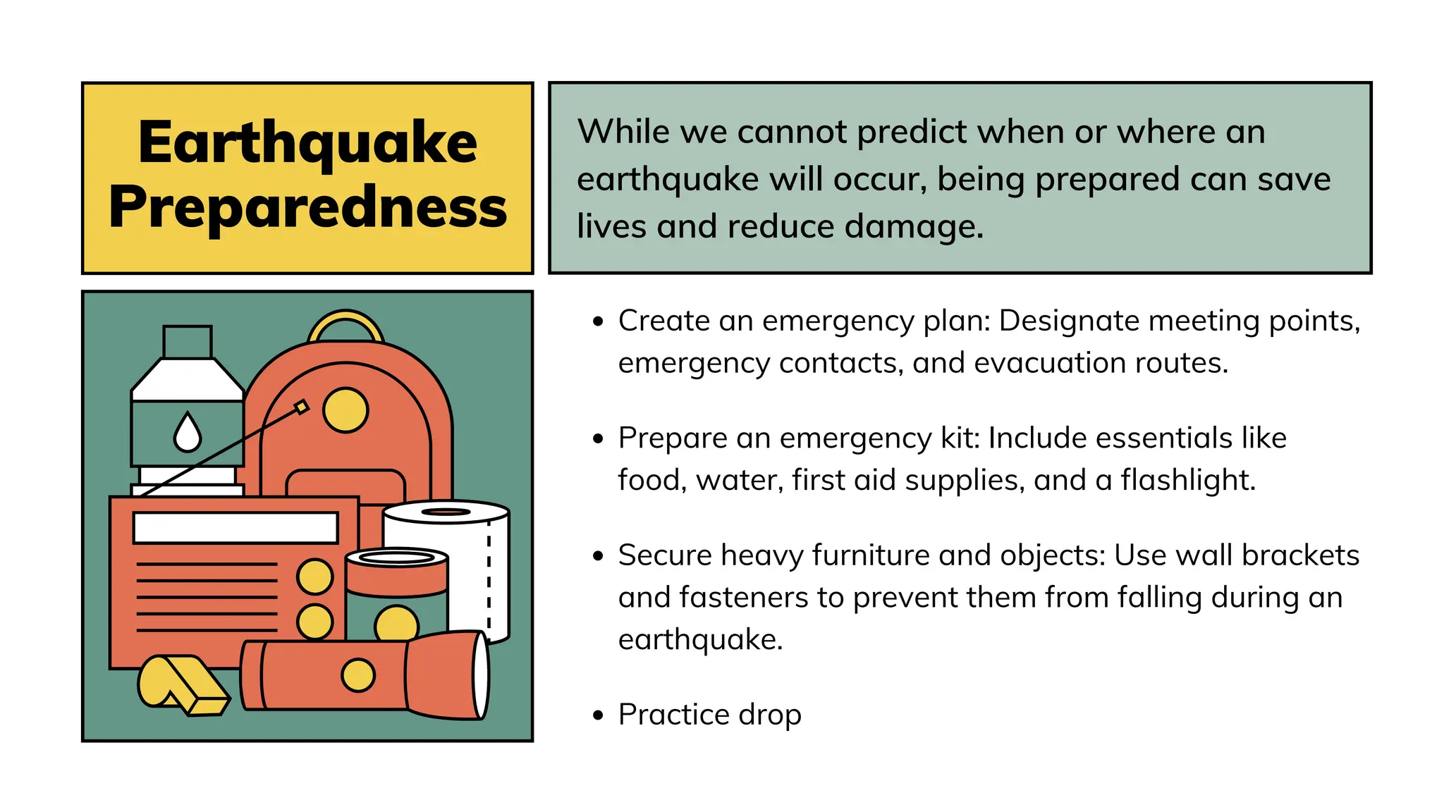 Earthquake
Preparedness
While we cannot predict when or where an
earthquake will occur, being prepared can save
lives and reduce damage.
Create an emergency plan: Designate meeting points,
emergency contacts, and evacuation routes.
Prepare an emergency kit: Include essentials like
food, water, first aid supplies, and a flashlight.
Secure heavy furniture and objects: Use wall brackets
and fasteners to prevent them from falling during an
earthquake.
Practice drop
 