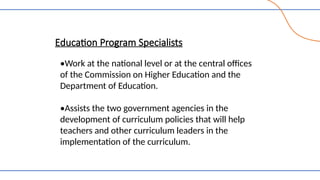 Education Program Specialists
•Work at the national level or at the central offices
of the Commission on Higher Education and the
Department of Education.
•Assists the two government agencies in the
development of curriculum policies that will help
teachers and other curriculum leaders in the
implementation of the curriculum.
 