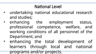 National Level
• undertaking national educational research
and studies;
• enhancing the employment status,
professional competence, welfare, and
working conditions of all personnel of the
Department; and
• enhancing the total development of
learners through local and national
programs and/or projects.
 