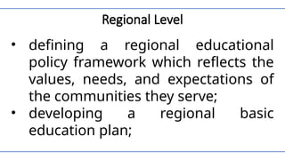 Regional Level
• defining a regional educational
policy framework which reflects the
values, needs, and expectations of
the communities they serve;
• developing a regional basic
education plan;
 