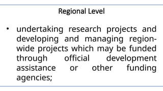 Regional Level
• undertaking research projects and
developing and managing region-
wide projects which may be funded
through official development
assistance or other funding
agencies;
 