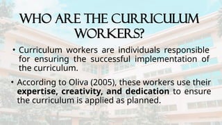 • Curriculum workers are individuals responsible
for ensuring the successful implementation of
the curriculum.
WHO ARE THE CURRICULUM
WORKERS?
• According to Oliva (2005), these workers use their
expertise, creativity, and dedication to ensure
the curriculum is applied as planned.
 