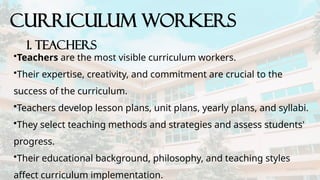 CURRICULUM WORKERS
1. Teachers
•Teachers are the most visible curriculum workers.
•Their expertise, creativity, and commitment are crucial to the
success of the curriculum.
•Teachers develop lesson plans, unit plans, yearly plans, and syllabi.
•They select teaching methods and strategies and assess students'
progress.
•Their educational background, philosophy, and teaching styles
affect curriculum implementation.
 