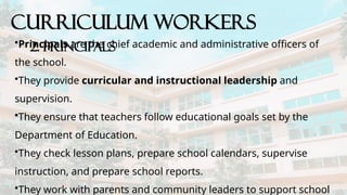 CURRICULUM WORKERS
2. Principals
•Principals are the chief academic and administrative officers of
the school.
•They provide curricular and instructional leadership and
supervision.
•They ensure that teachers follow educational goals set by the
Department of Education.
•They check lesson plans, prepare school calendars, supervise
instruction, and prepare school reports.
•They work with parents and community leaders to support school
 