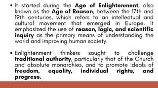 It started during the Age of Enlightenment, also
known as the Age of Reason, between the 17th and
19th centuries, which refers to an intellectual and
cultural movement that emerged in Europe. It
emphasized the use of reason, logic, and scientific
inquiry as the primary means of understanding the
world and improving human society.
Enlightenment thinkers sought to challenge
traditional authority, particularly that of the Church
and absolute monarchies, and to promote ideals of
freedom, equality, individual rights, and
progress.
 