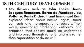 18th Century Development
Key thinkers such as John Locke, Jean-
Jacques Rousseau, Baron de Montesquieu,
Voltaire, Denis Diderot, and Immanuel Kant
explored ideas about natural rights, social
contracts, and the separation of powers. Their
works questioned traditional authority and
proposed that society could be understood
and improved through rational analysis rather
than superstition or divine will.
 