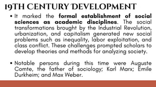 19th Century Development
It marked the formal establishment of social
sciences as academic disciplines. The social
transformations brought by the Industrial Revolution,
urbanization, and capitalism generated new social
problems such as inequality, labor exploitation, and
class conflict. These challenges prompted scholars to
develop theories and methods for analyzing society.
Notable persons during this time were Auguste
Comte, the father of sociology; Karl Marx; Emile
Durkheim; and Max Weber.
 