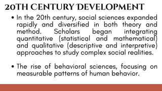 20th Century Development
In the 20th century, social sciences expanded
rapidly and diversified in both theory and
method. Scholars began integrating
quantitative (statistical and mathematical)
and qualitative (descriptive and interpretive)
approaches to study complex social realities.
The rise of behavioral sciences, focusing on
measurable patterns of human behavior.
 