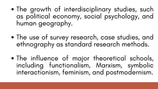 The growth of interdisciplinary studies, such
as political economy, social psychology, and
human geography.
The use of survey research, case studies, and
ethnography as standard research methods.
The influence of major theoretical schools,
including functionalism, Marxism, symbolic
interactionism, feminism, and postmodernism.
 