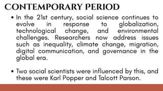 Contemporary Period
In the 21st century, social science continues to
evolve in response to globalization,
technological change, and environmental
challenges. Researchers now address issues
such as inequality, climate change, migration,
digital communication, and governance in the
global era.
Two social scientists were influenced by this, and
these were Karl Popper and Talcott Parson.
 