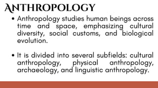 Anthropology
Anthropology studies human beings across
time and space, emphasizing cultural
diversity, social customs, and biological
evolution.
It is divided into several subfields: cultural
anthropology, physical anthropology,
archaeology, and linguistic anthropology.
 