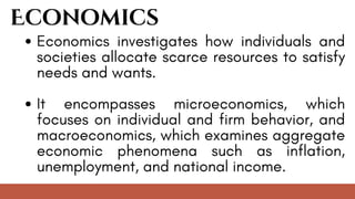 Economics
Economics investigates how individuals and
societies allocate scarce resources to satisfy
needs and wants.
It encompasses microeconomics, which
focuses on individual and firm behavior, and
macroeconomics, which examines aggregate
economic phenomena such as inflation,
unemployment, and national income.
 