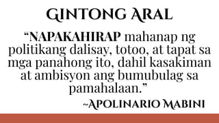 Gintong Aral
“NAPAKAHIRAP mahanap ng
politikang dalisay, totoo, at tapat sa
mga panahong ito, dahil kasakiman
at ambisyon ang bumubulag sa
pamahalaan.”
~Apolinario Mabini
 