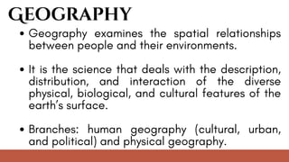 Geography
Geography examines the spatial relationships
between people and their environments.
It is the science that deals with the description,
distribution, and interaction of the diverse
physical, biological, and cultural features of the
earth’s surface.
Branches: human geography (cultural, urban,
and political) and physical geography.
 