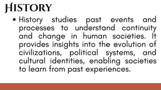 History
History studies past events and
processes to understand continuity
and change in human societies. It
provides insights into the evolution of
civilizations, political systems, and
cultural identities, enabling societies
to learn from past experiences.
 