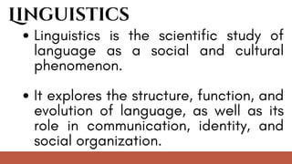 Linguistics
Linguistics is the scientific study of
language as a social and cultural
phenomenon.
It explores the structure, function, and
evolution of language, as well as its
role in communication, identity, and
social organization.
 