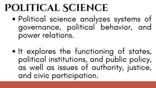 Political Science
Political science analyzes systems of
governance, political behavior, and
power relations.
It explores the functioning of states,
political institutions, and public policy,
as well as issues of authority, justice,
and civic participation.
 